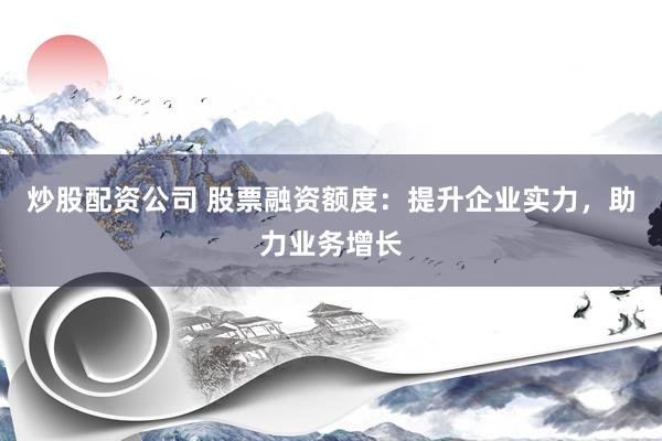 炒股配资公司 股票融资额度：提升企业实力，助力业务增长