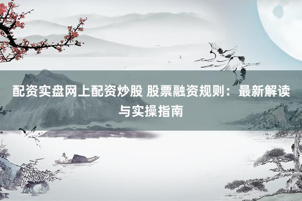 配资实盘网上配资炒股 股票融资规则：最新解读与实操指南