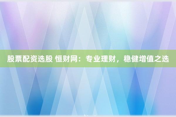 股票配资选股 恒财网：专业理财，稳健增值之选