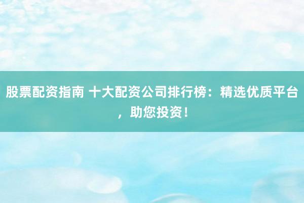 股票配资指南 十大配资公司排行榜：精选优质平台，助您投资！