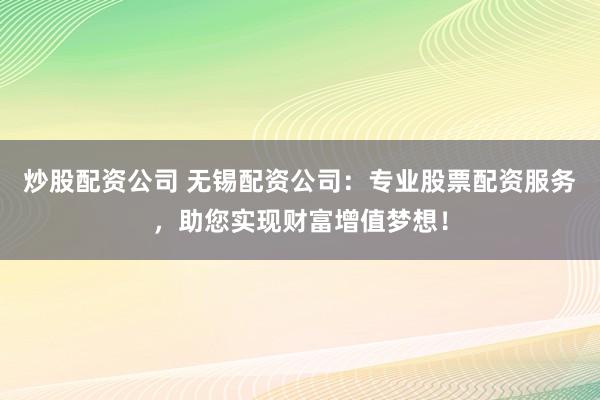 炒股配资公司 无锡配资公司：专业股票配资服务，助您实现财富增值梦想！