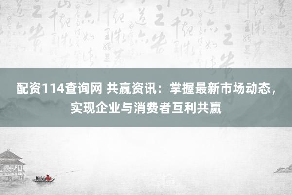 配资114查询网 共赢资讯：掌握最新市场动态，实现企业与消费者互利共赢