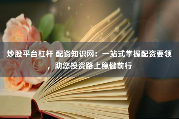 炒股平台杠杆 配资知识网：一站式掌握配资要领，助您投资路上稳健前行
