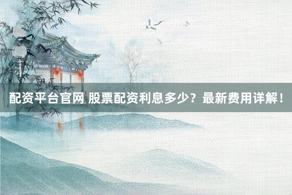 配资平台官网 股票配资利息多少？最新费用详解！