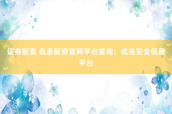 证券配资 低息配资官网平台查询：优选安全低息平台