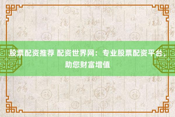 股票配资推荐 配资世界网：专业股票配资平台，助您财富增值