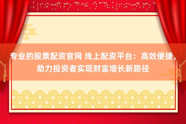 专业的股票配资官网 线上配资平台：高效便捷，助力投资者实现财富增长新路径