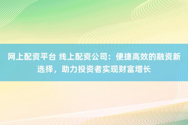 网上配资平台 线上配资公司：便捷高效的融资新选择，助力投资者实现财富增长