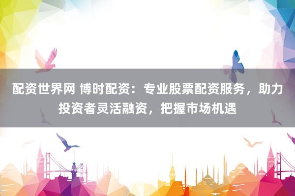 配资世界网 博时配资：专业股票配资服务，助力投资者灵活融资，把握市场机遇