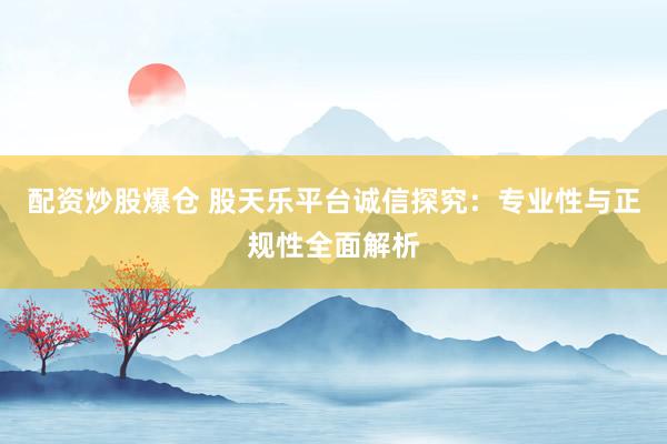 配资炒股爆仓 股天乐平台诚信探究：专业性与正规性全面解析