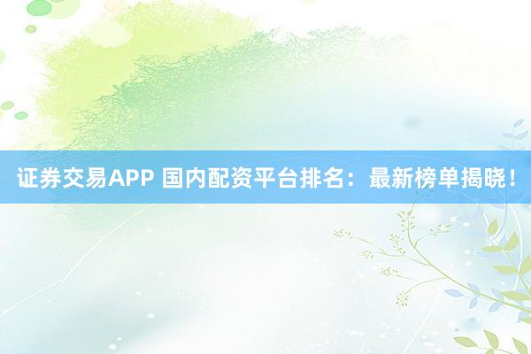 证券交易APP 国内配资平台排名：最新榜单揭晓！