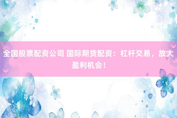 全国股票配资公司 国际期货配资：杠杆交易，放大盈利机会！