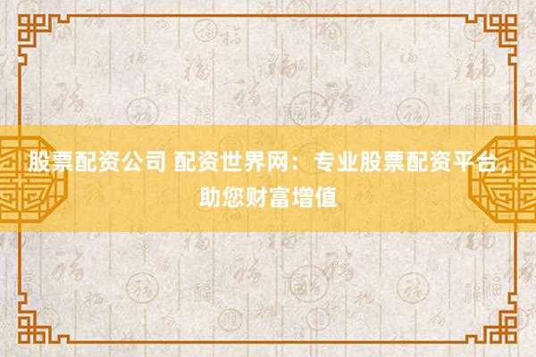 股票配资公司 配资世界网：专业股票配资平台，助您财富增值