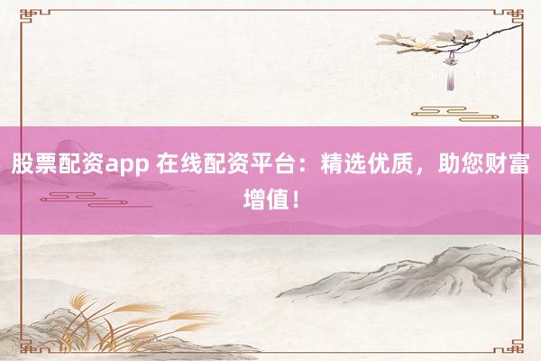 股票配资app 在线配资平台：精选优质，助您财富增值！