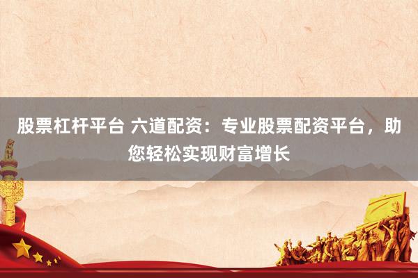 股票杠杆平台 六道配资：专业股票配资平台，助您轻松实现财富增长
