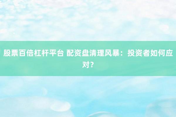 股票百倍杠杆平台 配资盘清理风暴：投资者如何应对？
