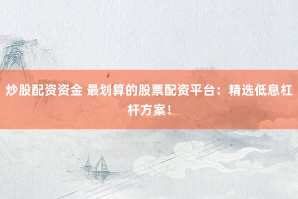 炒股配资资金 最划算的股票配资平台：精选低息杠杆方案！