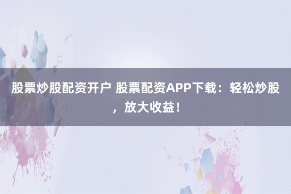 股票炒股配资开户 股票配资APP下载：轻松炒股，放大收益！