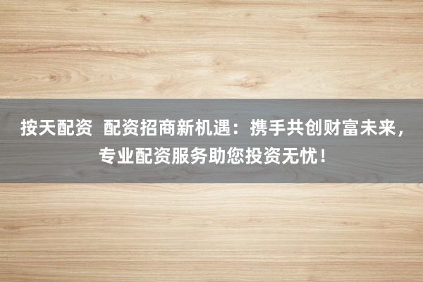 按天配资  配资招商新机遇：携手共创财富未来，专业配资服务助您投资无忧！