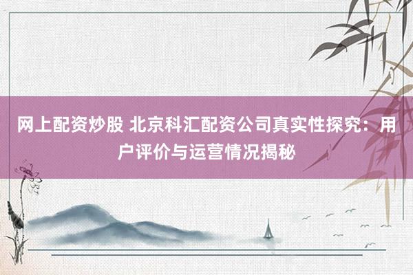 网上配资炒股 北京科汇配资公司真实性探究：用户评价与运营情况揭秘