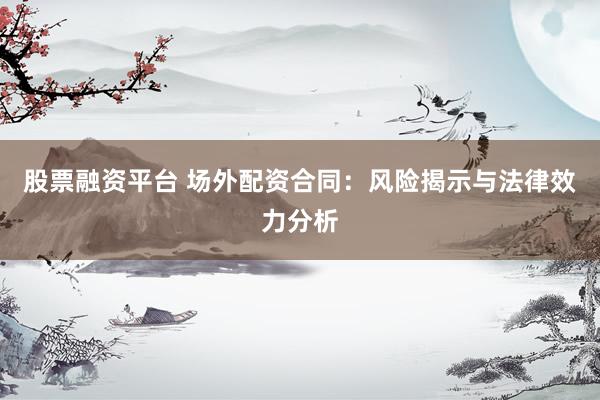 股票融资平台 场外配资合同：风险揭示与法律效力分析