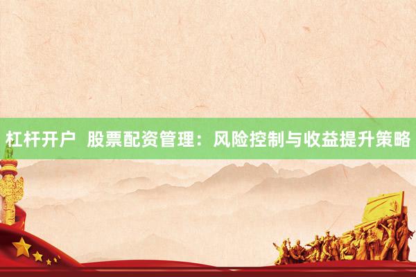 杠杆开户  股票配资管理：风险控制与收益提升策略