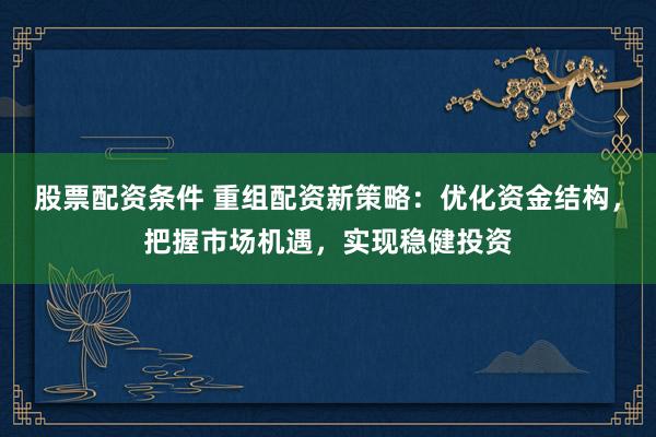 股票配资条件 重组配资新策略：优化资金结构，把握市场机遇，实现稳健投资
