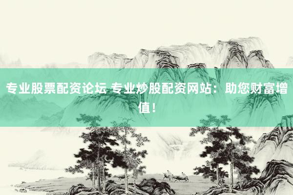 专业股票配资论坛 专业炒股配资网站：助您财富增值！