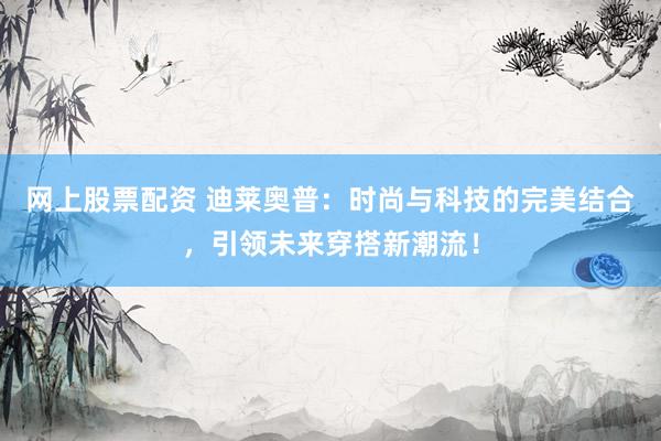 网上股票配资 迪莱奥普：时尚与科技的完美结合，引领未来穿搭新潮流！