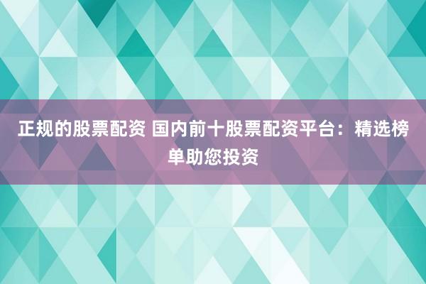 正规的股票配资 国内前十股票配资平台：精选榜单助您投资