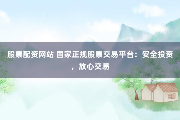 股票配资网站 国家正规股票交易平台：安全投资，放心交易