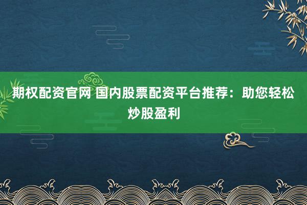 期权配资官网 国内股票配资平台推荐：助您轻松炒股盈利