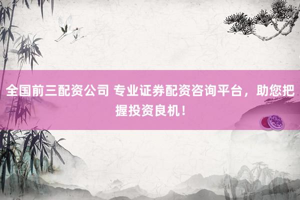 全国前三配资公司 专业证券配资咨询平台，助您把握投资良机！