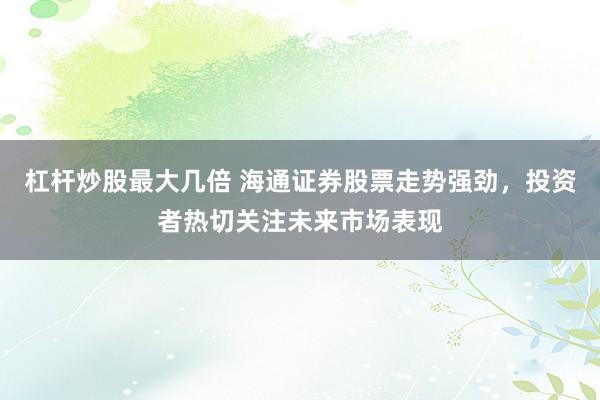 杠杆炒股最大几倍 海通证券股票走势强劲，投资者热切关注未来市场表现