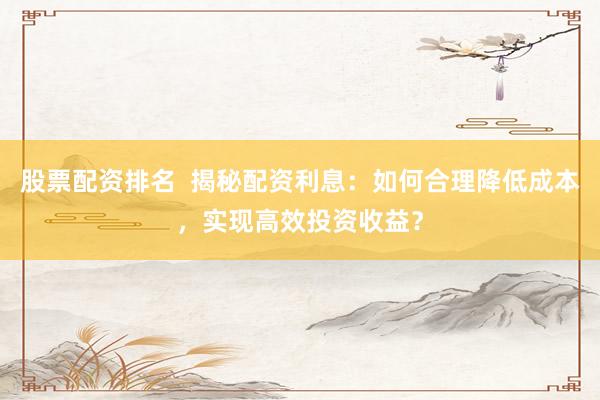 股票配资排名  揭秘配资利息：如何合理降低成本，实现高效投资收益？