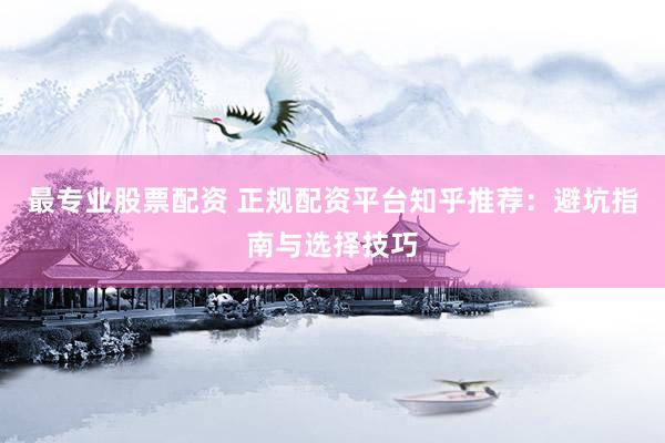 最专业股票配资 正规配资平台知乎推荐：避坑指南与选择技巧