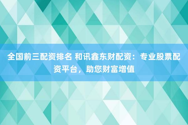 全国前三配资排名 和讯鑫东财配资：专业股票配资平台，助您财富增值