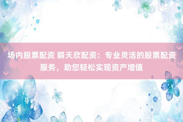 场内股票配资 瞬天欣配资：专业灵活的股票配资服务，助您轻松实现资产增值