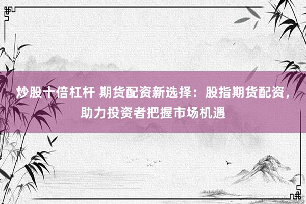 炒股十倍杠杆 期货配资新选择：股指期货配资，助力投资者把握市场机遇