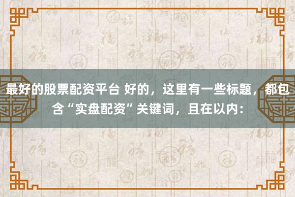 最好的股票配资平台 好的，这里有一些标题，都包含“实盘配资”关键词，且在以内：