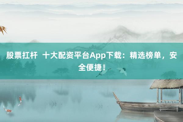 股票扛杆  十大配资平台App下载：精选榜单，安全便捷！