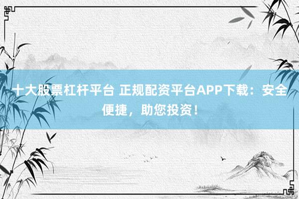 十大股票杠杆平台 正规配资平台APP下载：安全便捷，助您投资！