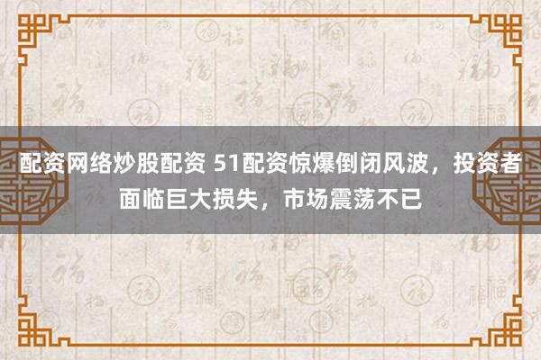 配资网络炒股配资 51配资惊爆倒闭风波，投资者面临巨大损失，市场震荡不已