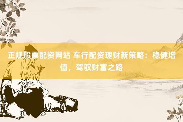 正规股票配资网站 车行配资理财新策略：稳健增值，驾驭财富之路