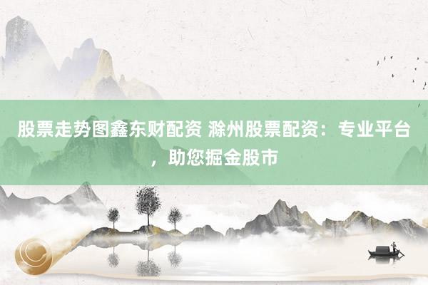股票走势图鑫东财配资 滁州股票配资：专业平台，助您掘金股市