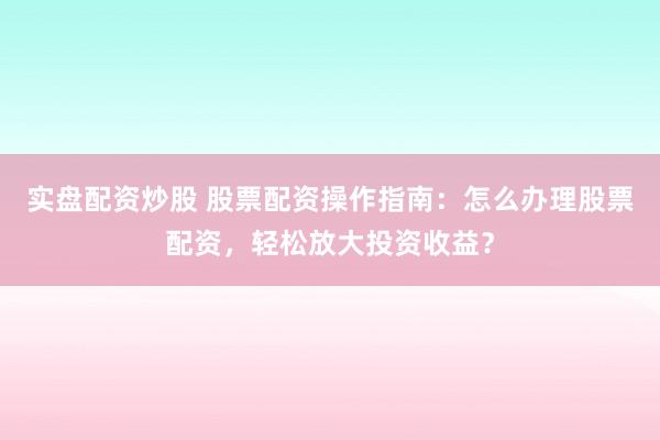 实盘配资炒股 股票配资操作指南：怎么办理股票配资，轻松放大投资收益？