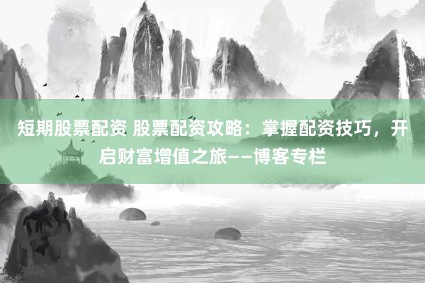短期股票配资 股票配资攻略：掌握配资技巧，开启财富增值之旅——博客专栏