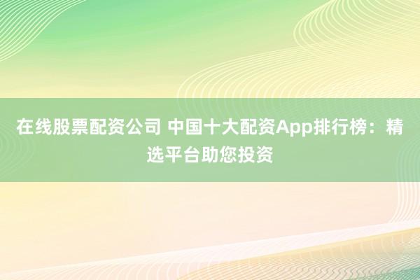 在线股票配资公司 中国十大配资App排行榜：精选平台助您投资