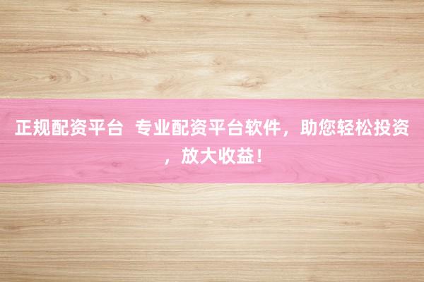 正规配资平台  专业配资平台软件，助您轻松投资，放大收益！