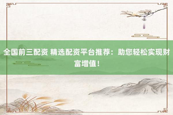 全国前三配资 精选配资平台推荐：助您轻松实现财富增值！